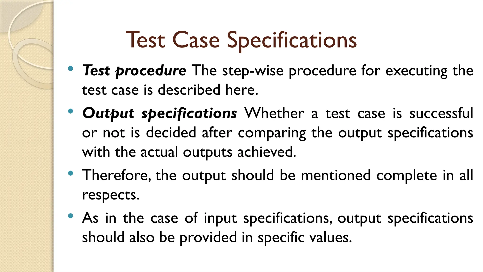 Test Case Specifications
 Test procedure The step-wise procedure for executing the
test case is described here.
 Output specifications Whether a test case is successful
or not is decided after comparing the output specifications
with the actual outputs achieved.
 Therefore, the output should be mentioned complete in all
respects.
 As in the case of input specifications, output specifications
should also be provided in specific values.
 