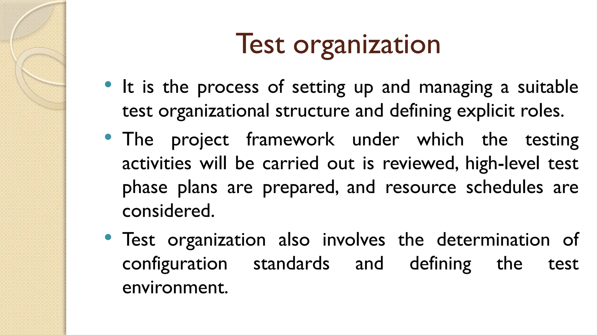 Test organization
 It is the process of setting up and managing a suitable
test organizational structure and defining explicit roles.
 The project framework under which the testing
activities will be carried out is reviewed, high-level test
phase plans are prepared, and resource schedules are
considered.
 Test organization also involves the determination of
configuration standards and defining the test
environment.
 