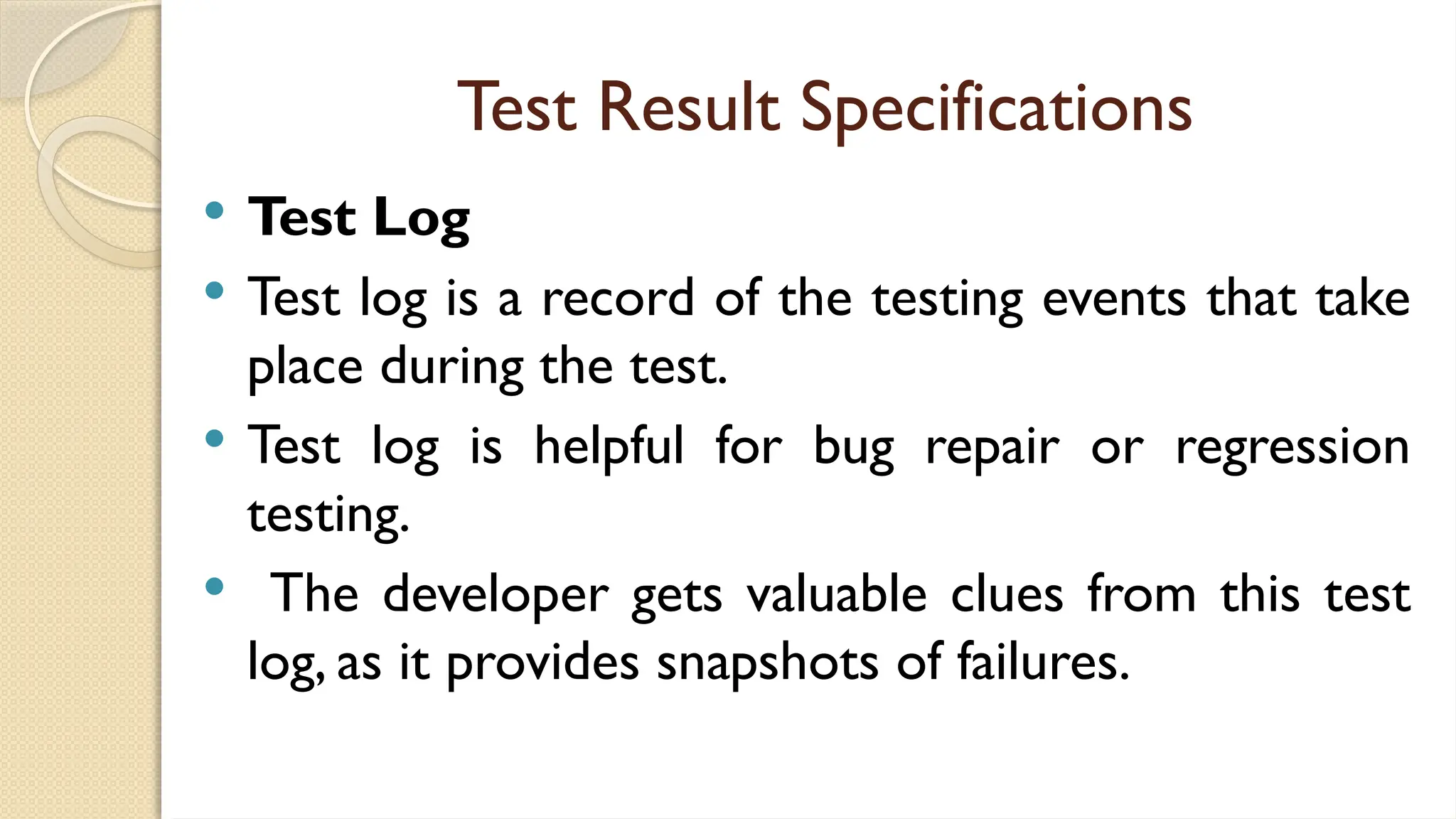 Test Result Specifications
 Test Log
 Test log is a record of the testing events that take
place during the test.
 Test log is helpful for bug repair or regression
testing.
 The developer gets valuable clues from this test
log, as it provides snapshots of failures.
 