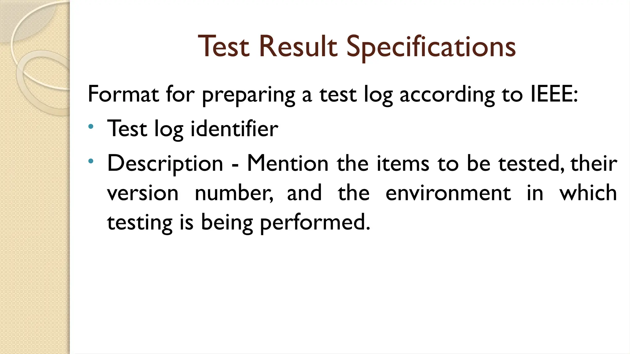 Test Result Specifications
Format for preparing a test log according to IEEE:
• Test log identifier
• Description - Mention the items to be tested, their
version number, and the environment in which
testing is being performed.
 