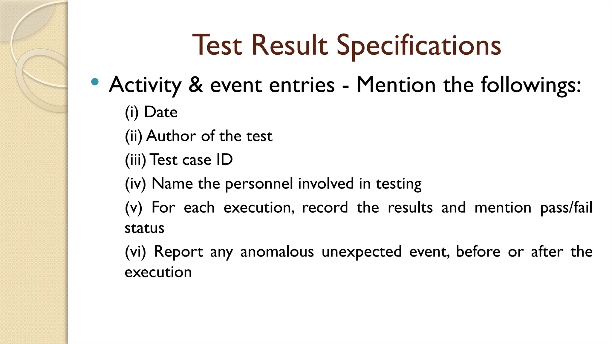 Test Result Specifications
 Activity & event entries - Mention the followings:
(i) Date
(ii) Author of the test
(iii) Test case ID
(iv) Name the personnel involved in testing
(v) For each execution, record the results and mention pass/fail
status
(vi) Report any anomalous unexpected event, before or after the
execution
 