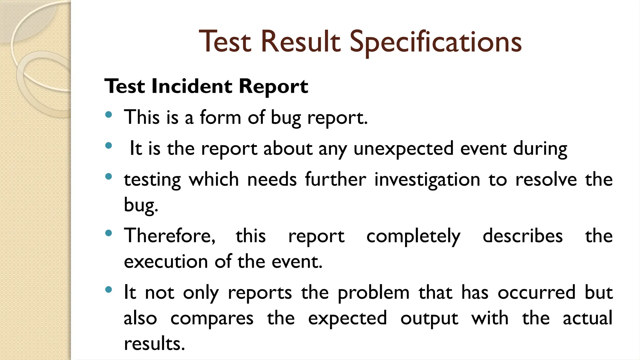 Test Result Specifications
Test Incident Report
 This is a form of bug report.
 It is the report about any unexpected event during
 testing which needs further investigation to resolve the
bug.
 Therefore, this report completely describes the
execution of the event.
 It not only reports the problem that has occurred but
also compares the expected output with the actual
results.
 