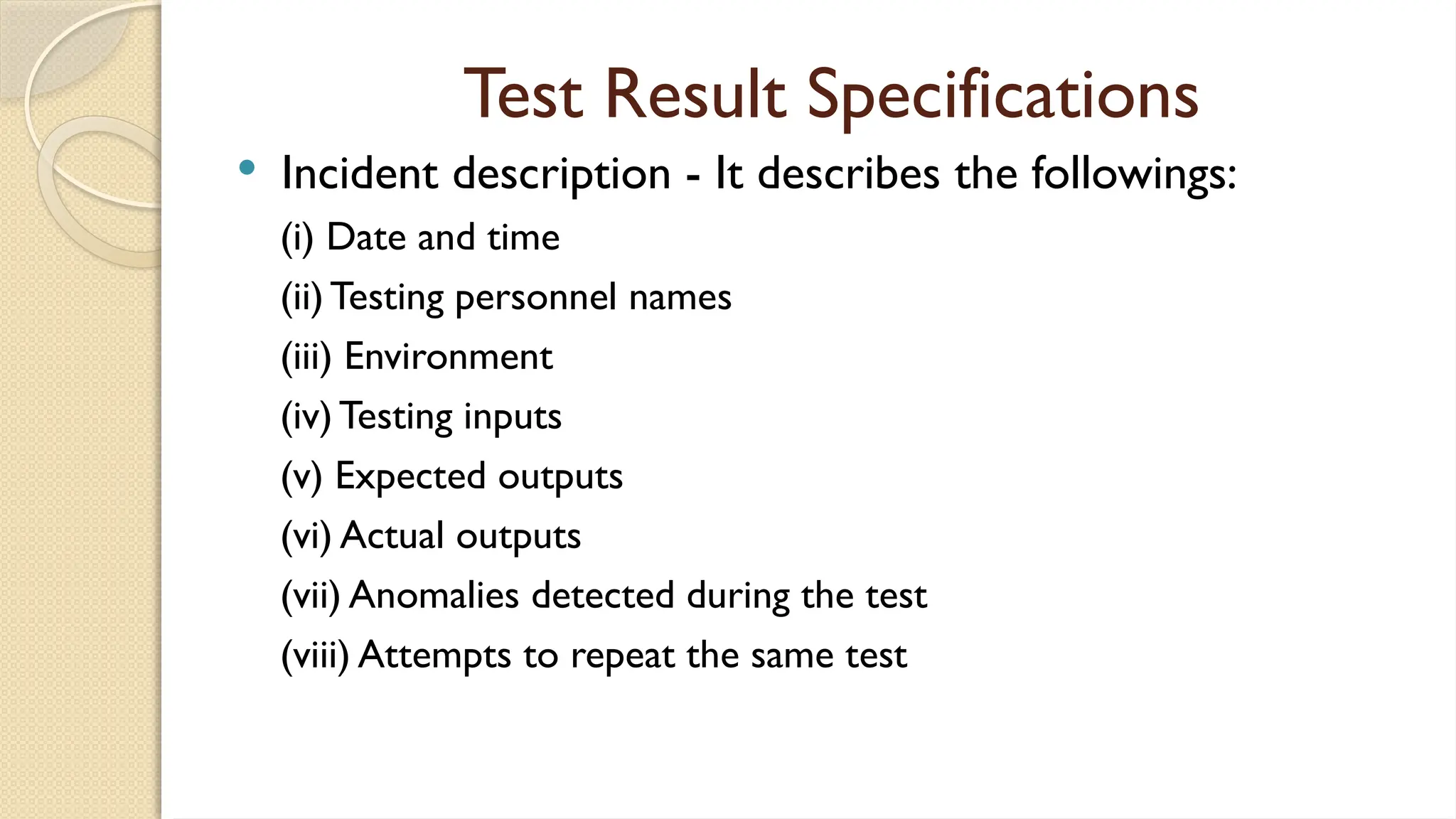 Test Result Specifications
 Incident description - It describes the followings:
(i) Date and time
(ii) Testing personnel names
(iii) Environment
(iv) Testing inputs
(v) Expected outputs
(vi) Actual outputs
(vii) Anomalies detected during the test
(viii) Attempts to repeat the same test
 