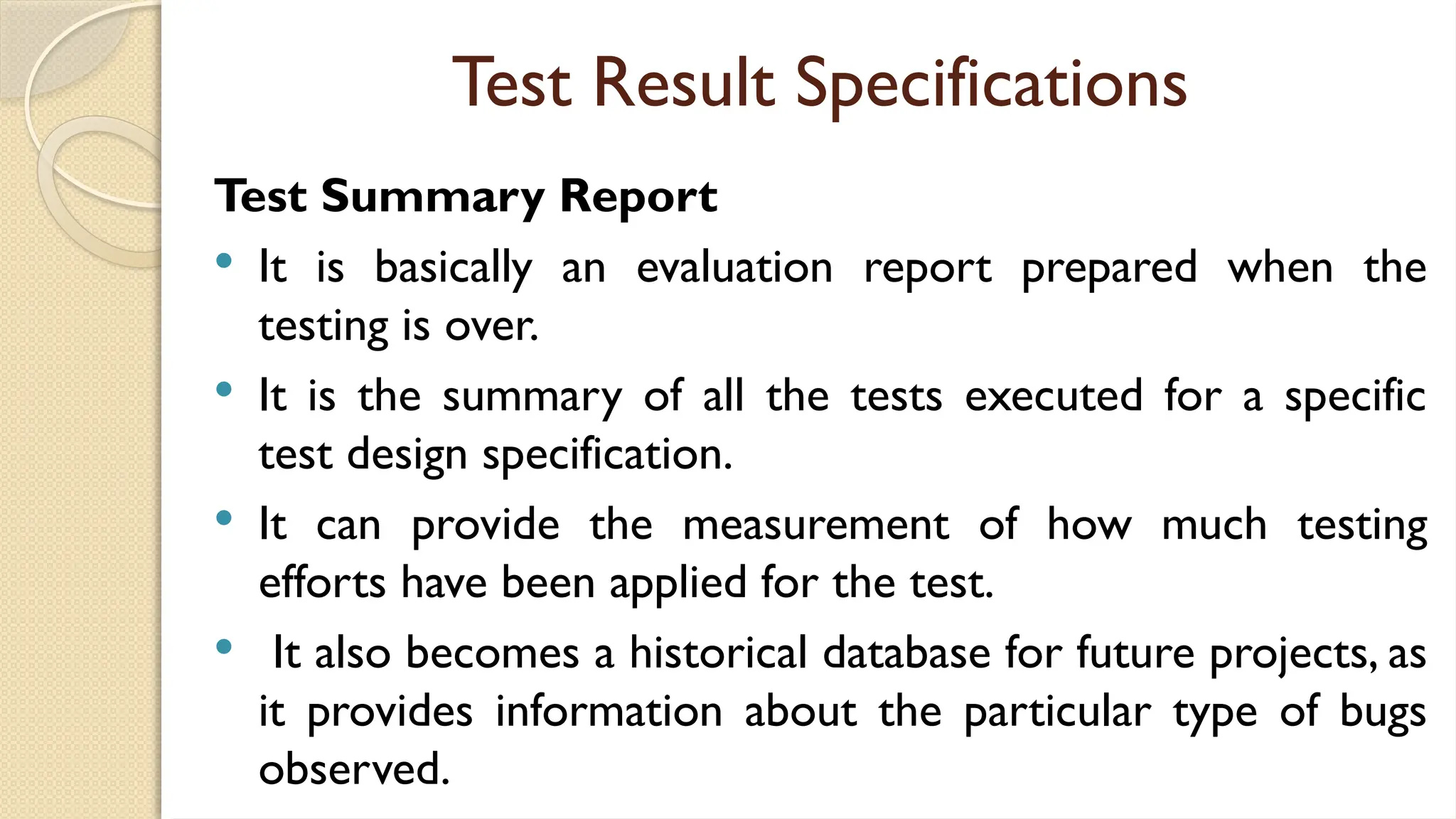 Test Result Specifications
Test Summary Report
 It is basically an evaluation report prepared when the
testing is over.
 It is the summary of all the tests executed for a specific
test design specification.
 It can provide the measurement of how much testing
efforts have been applied for the test.
 It also becomes a historical database for future projects, as
it provides information about the particular type of bugs
observed.
 