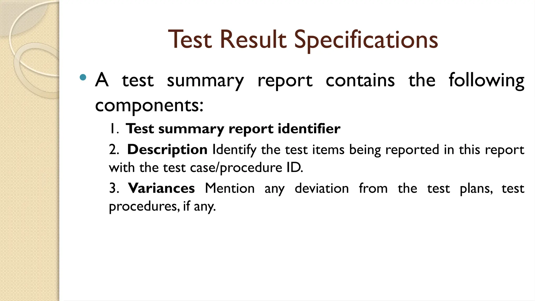 Test Result Specifications
 A test summary report contains the following
components:
1. Test summary report identifier
2. Description Identify the test items being reported in this report
with the test case/procedure ID.
3. Variances Mention any deviation from the test plans, test
procedures, if any.
 