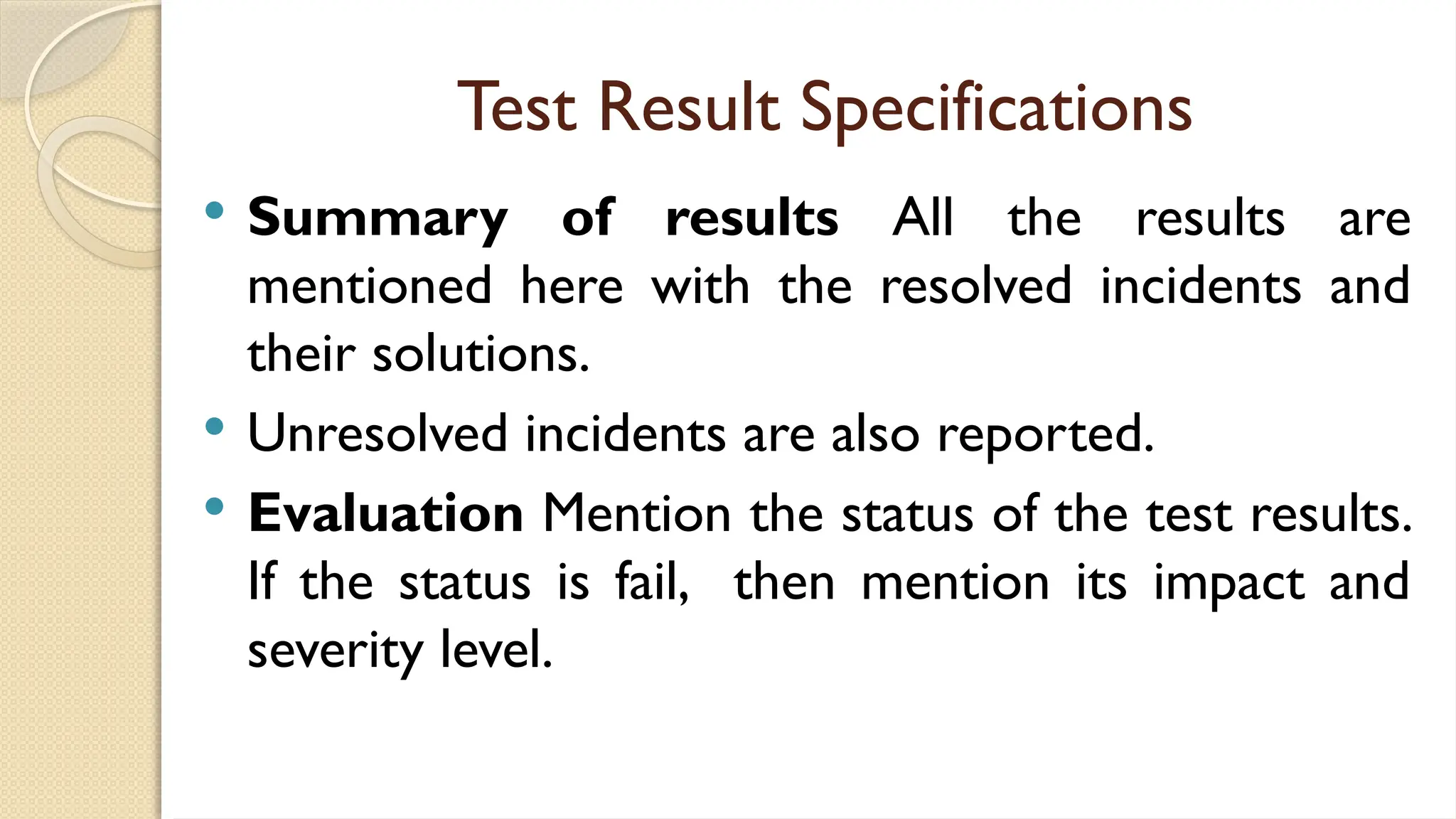 Test Result Specifications
 Summary of results All the results are
mentioned here with the resolved incidents and
their solutions.
 Unresolved incidents are also reported.
 Evaluation Mention the status of the test results.
If the status is fail, then mention its impact and
severity level.
 