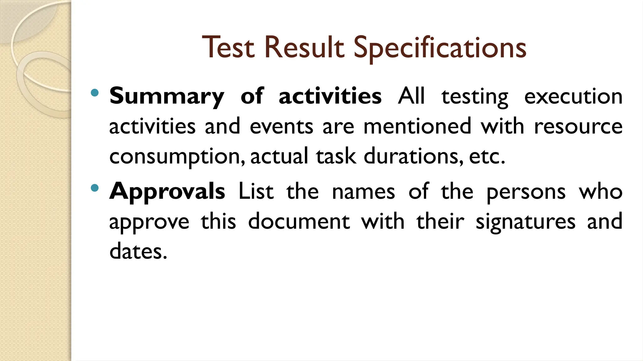 Test Result Specifications
 Summary of activities All testing execution
activities and events are mentioned with resource
consumption, actual task durations, etc.
 Approvals List the names of the persons who
approve this document with their signatures and
dates.
 