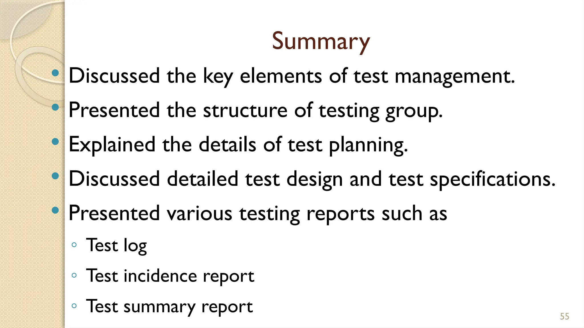 Summary
 Discussed the key elements of test management.
 Presented the structure of testing group.
 Explained the details of test planning.
 Discussed detailed test design and test specifications.
 Presented various testing reports such as
◦ Test log
◦ Test incidence report
◦ Test summary report 55
 