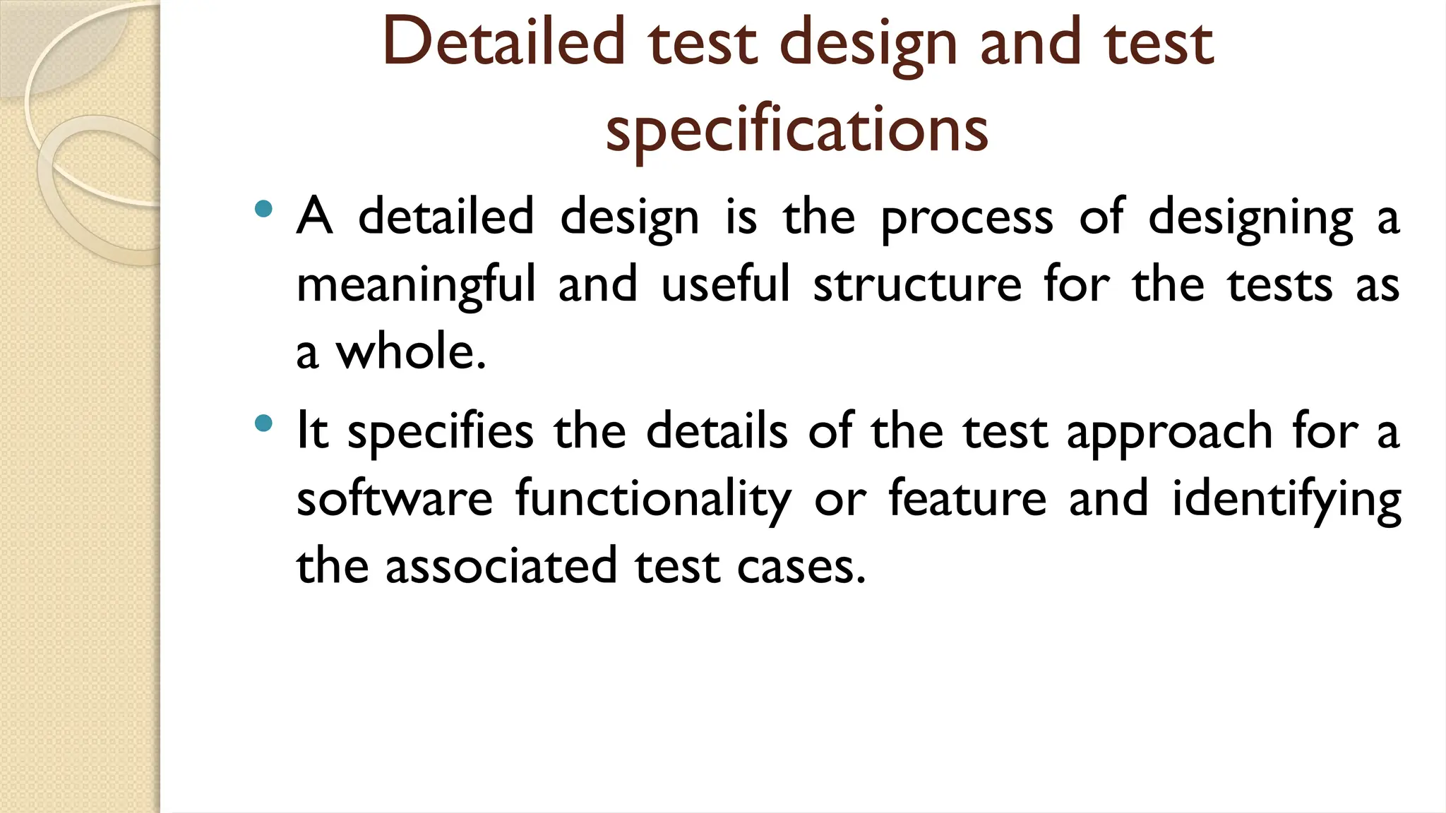 Detailed test design and test
specifications
 A detailed design is the process of designing a
meaningful and useful structure for the tests as
a whole.
 It specifies the details of the test approach for a
software functionality or feature and identifying
the associated test cases.
 