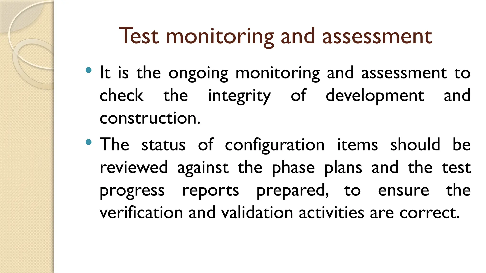Test monitoring and assessment
 It is the ongoing monitoring and assessment to
check the integrity of development and
construction.
 The status of configuration items should be
reviewed against the phase plans and the test
progress reports prepared, to ensure the
verification and validation activities are correct.
 