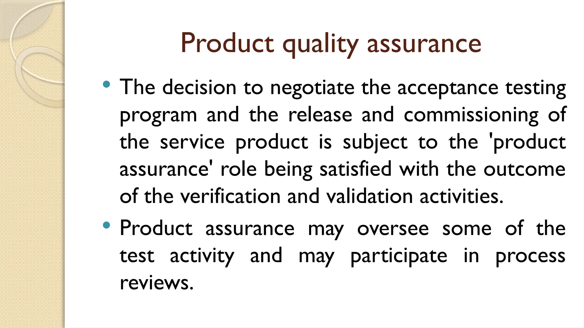 Product quality assurance
 The decision to negotiate the acceptance testing
program and the release and commissioning of
the service product is subject to the 'product
assurance' role being satisfied with the outcome
of the verification and validation activities.
 Product assurance may oversee some of the
test activity and may participate in process
reviews.
 
