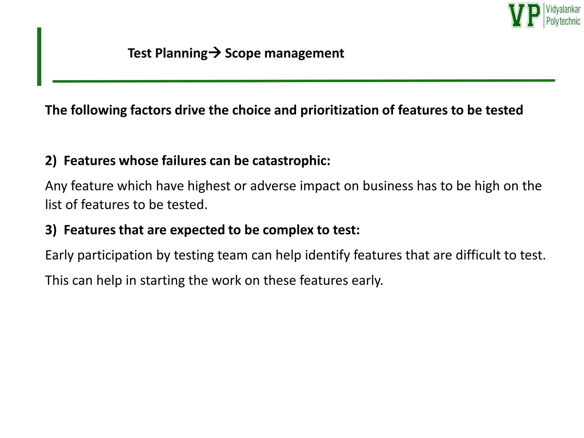 The following factors drive the choice and prioritization of features to be tested
2) Features whose failures can be catastrophic:
Any feature which have highest or adverse impact on business has to be high on the
list of features to be tested.
3) Features that are expected to be complex to test:
Early participation by testing team can help identify features that are difficult to test.
This can help in starting the work on these features early.
Test Planning→ Scope management
 