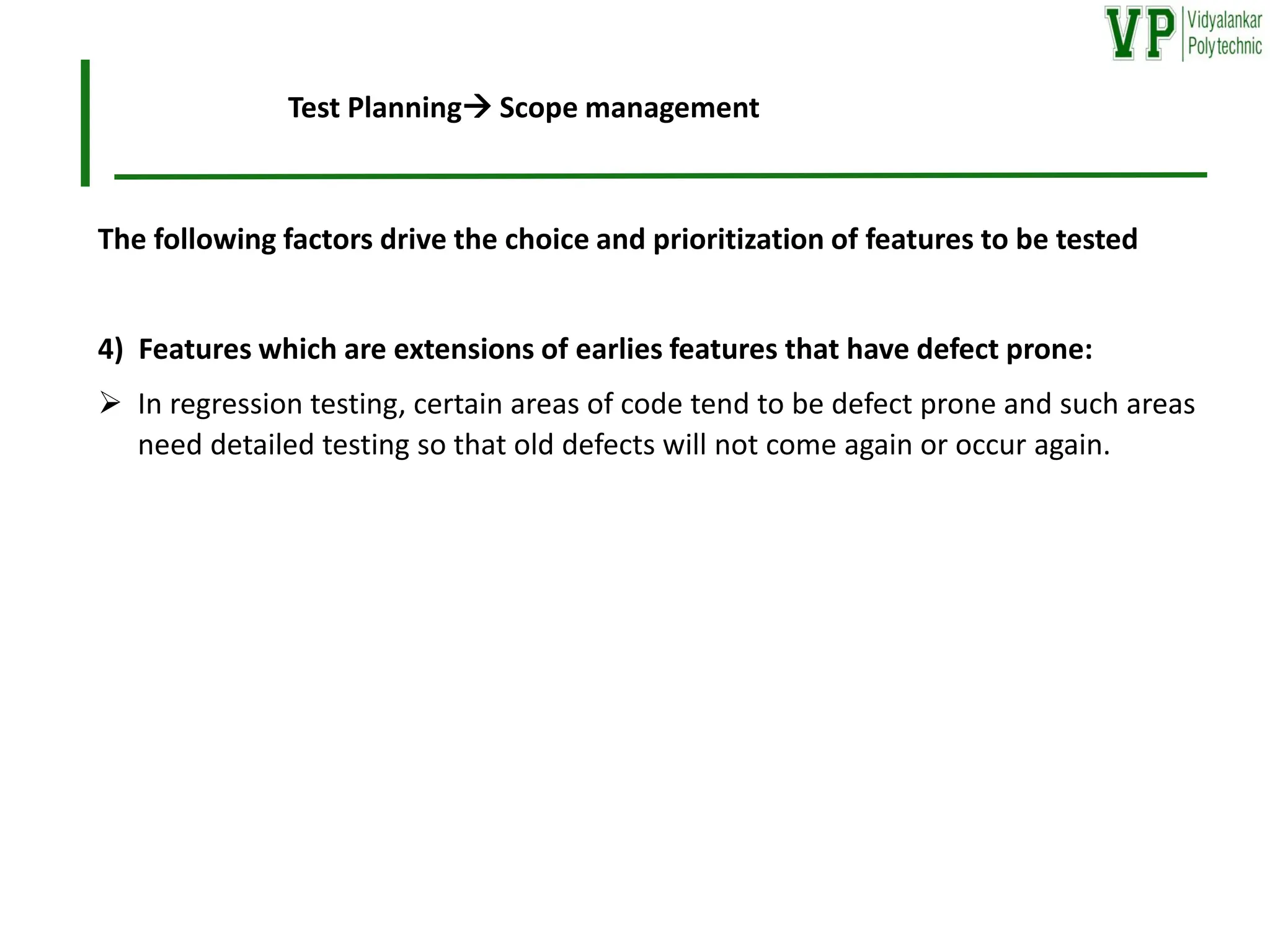 The following factors drive the choice and prioritization of features to be tested
4) Features which are extensions of earlies features that have defect prone:
➢ In regression testing, certain areas of code tend to be defect prone and such areas
need detailed testing so that old defects will not come again or occur again.
Test Planning→ Scope management
 