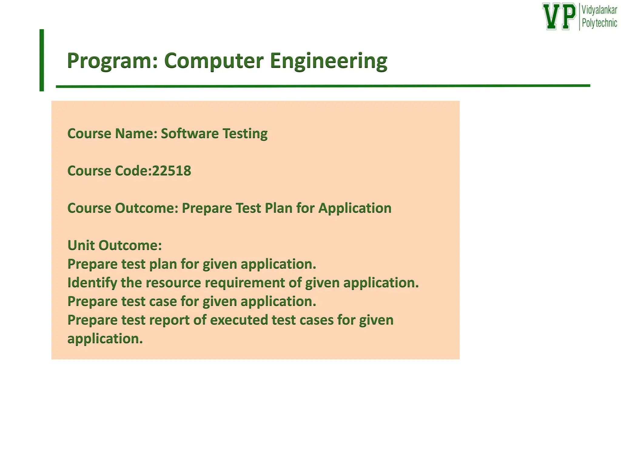 Program: Computer Engineering
Course Name: Software Testing
Course Code:22518
Course Outcome: Prepare Test Plan for Application
Unit Outcome:
Prepare test plan for given application.
Identify the resource requirement of given application.
Prepare test case for given application.
Prepare test report of executed test cases for given
application.
 
