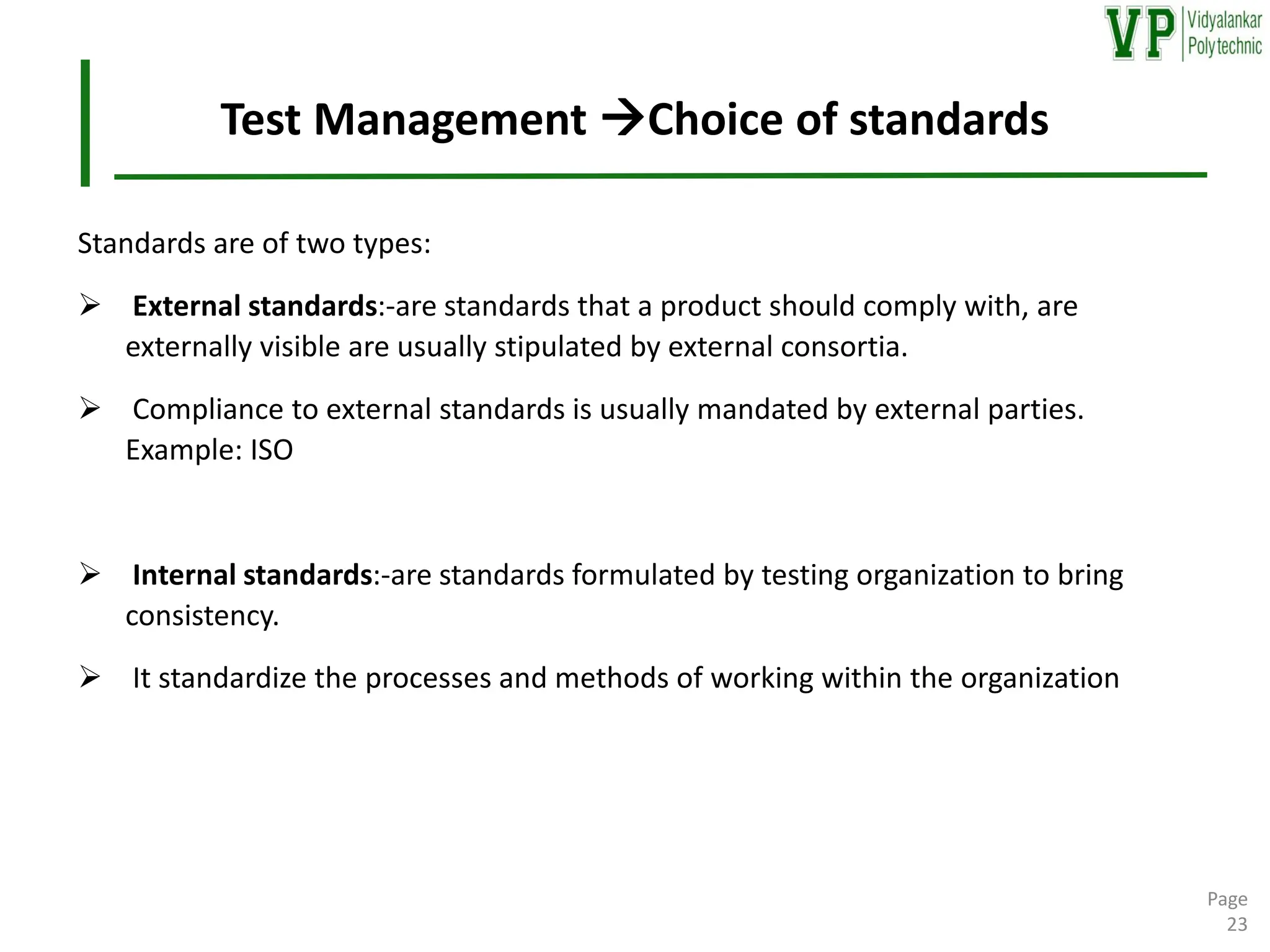 Test Management →Choice of standards
Standards are of two types:
➢ External standards:-are standards that a product should comply with, are
externally visible are usually stipulated by external consortia.
➢ Compliance to external standards is usually mandated by external parties.
Example: ISO
➢ Internal standards:-are standards formulated by testing organization to bring
consistency.
➢ It standardize the processes and methods of working within the organization
Page
23
 
