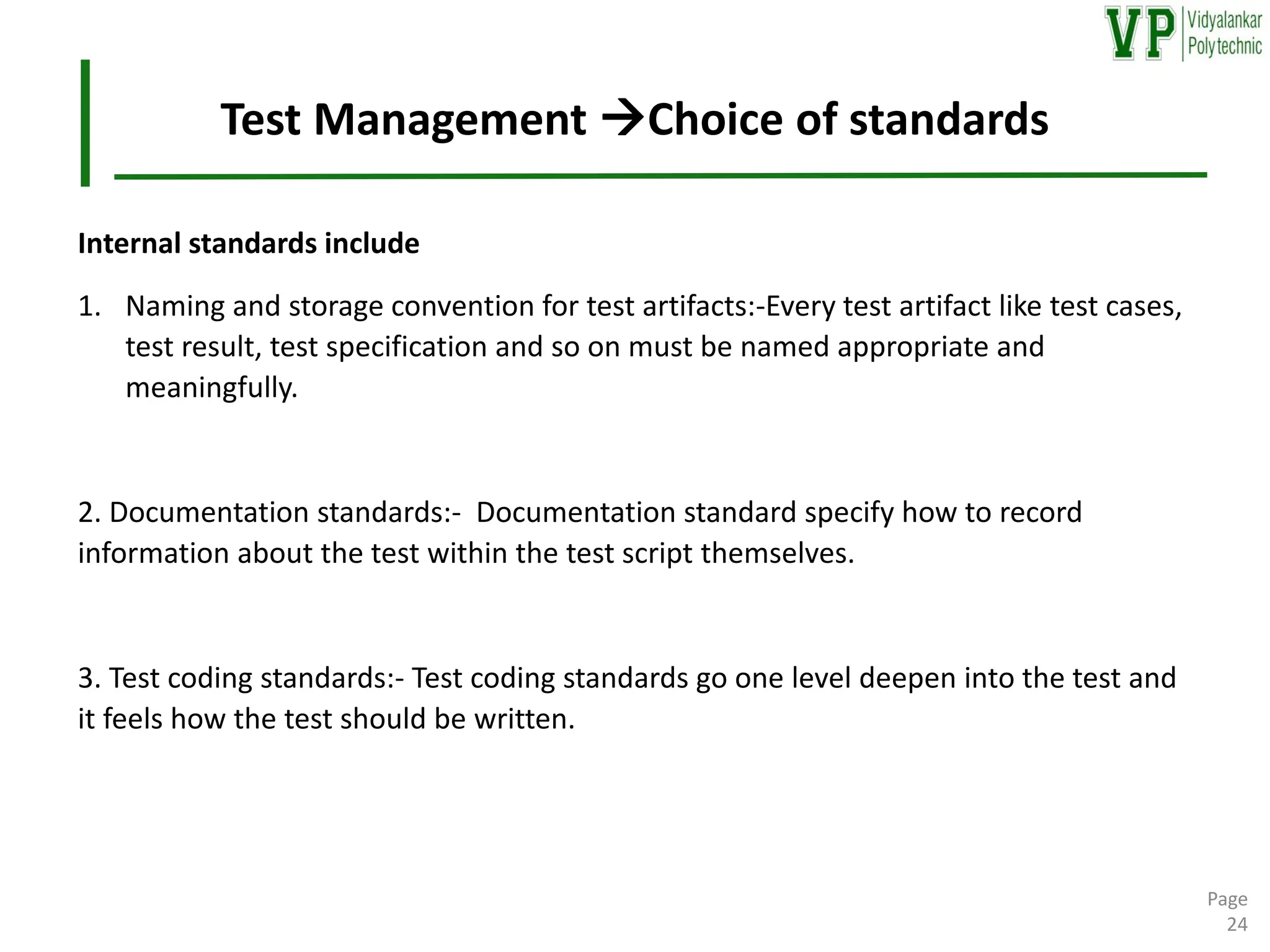 Test Management →Choice of standards
Internal standards include
1. Naming and storage convention for test artifacts:-Every test artifact like test cases,
test result, test specification and so on must be named appropriate and
meaningfully.
2. Documentation standards:- Documentation standard specify how to record
information about the test within the test script themselves.
3. Test coding standards:- Test coding standards go one level deepen into the test and
it feels how the test should be written.
Page
24
 