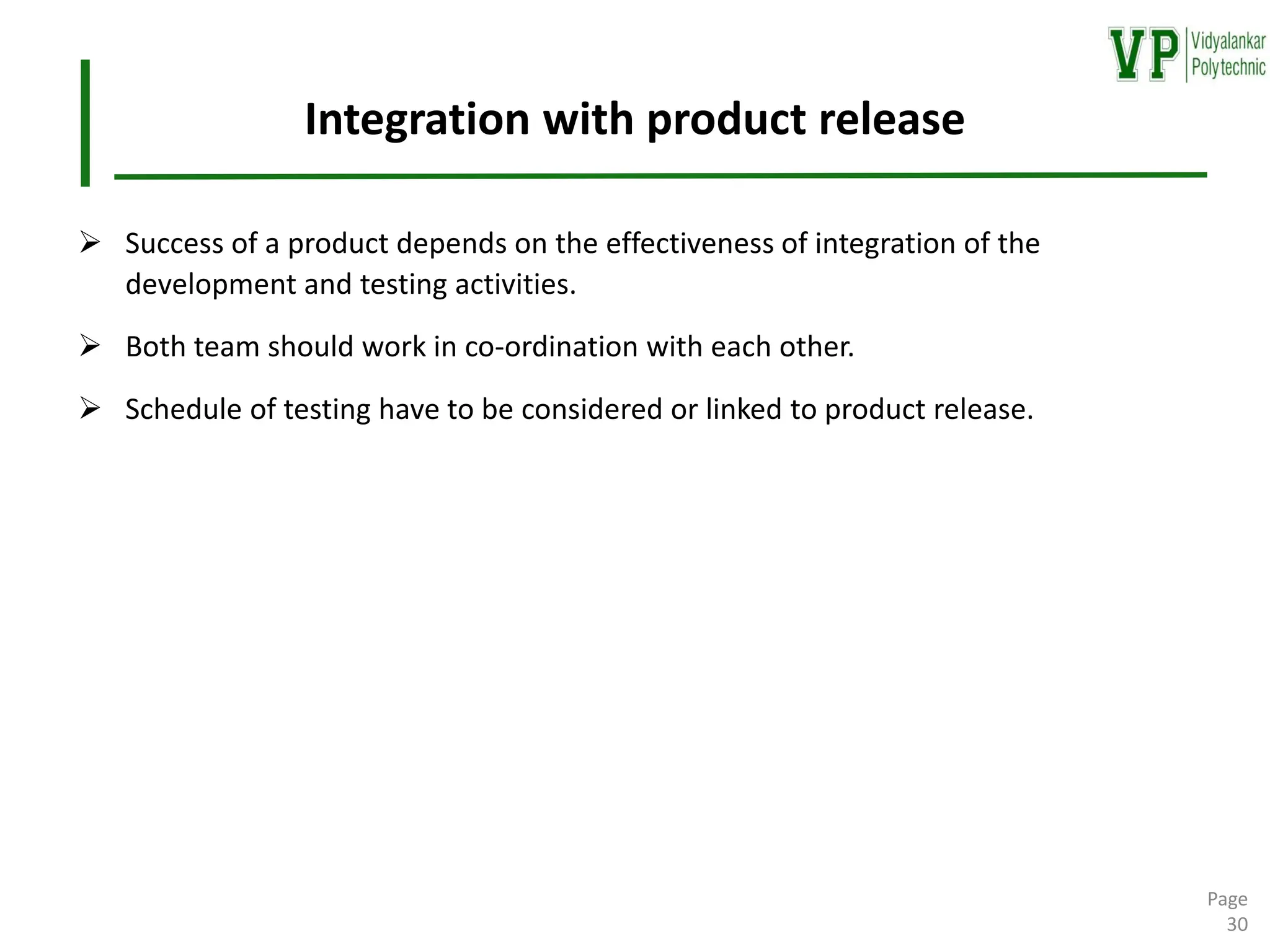 Integration with product release
➢ Success of a product depends on the effectiveness of integration of the
development and testing activities.
➢ Both team should work in co-ordination with each other.
➢ Schedule of testing have to be considered or linked to product release.
Page
30
 
