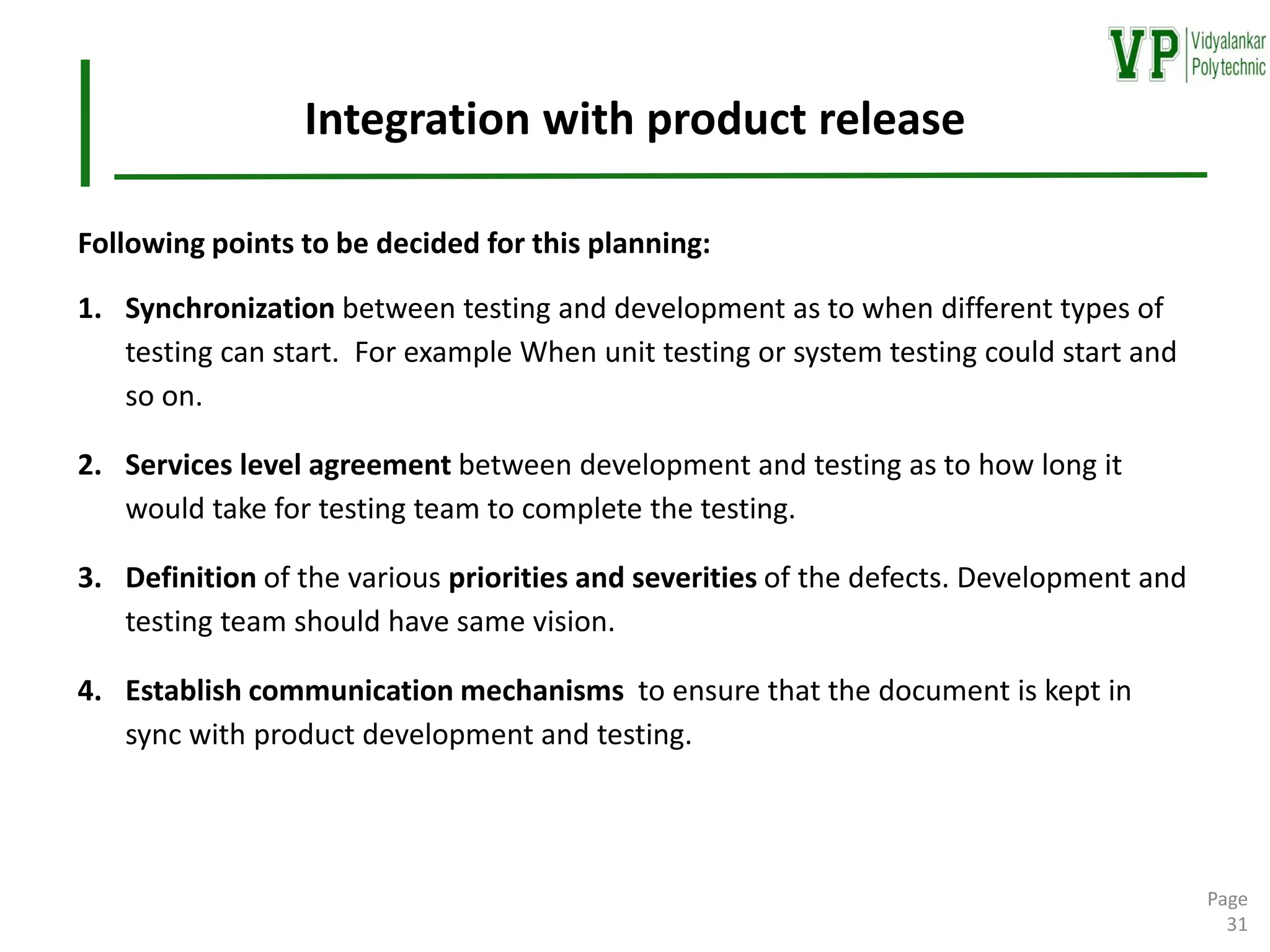 Integration with product release
Following points to be decided for this planning:
1. Synchronization between testing and development as to when different types of
testing can start. For example When unit testing or system testing could start and
so on.
2. Services level agreement between development and testing as to how long it
would take for testing team to complete the testing.
3. Definition of the various priorities and severities of the defects. Development and
testing team should have same vision.
4. Establish communication mechanisms to ensure that the document is kept in
sync with product development and testing.
Page
31
 
