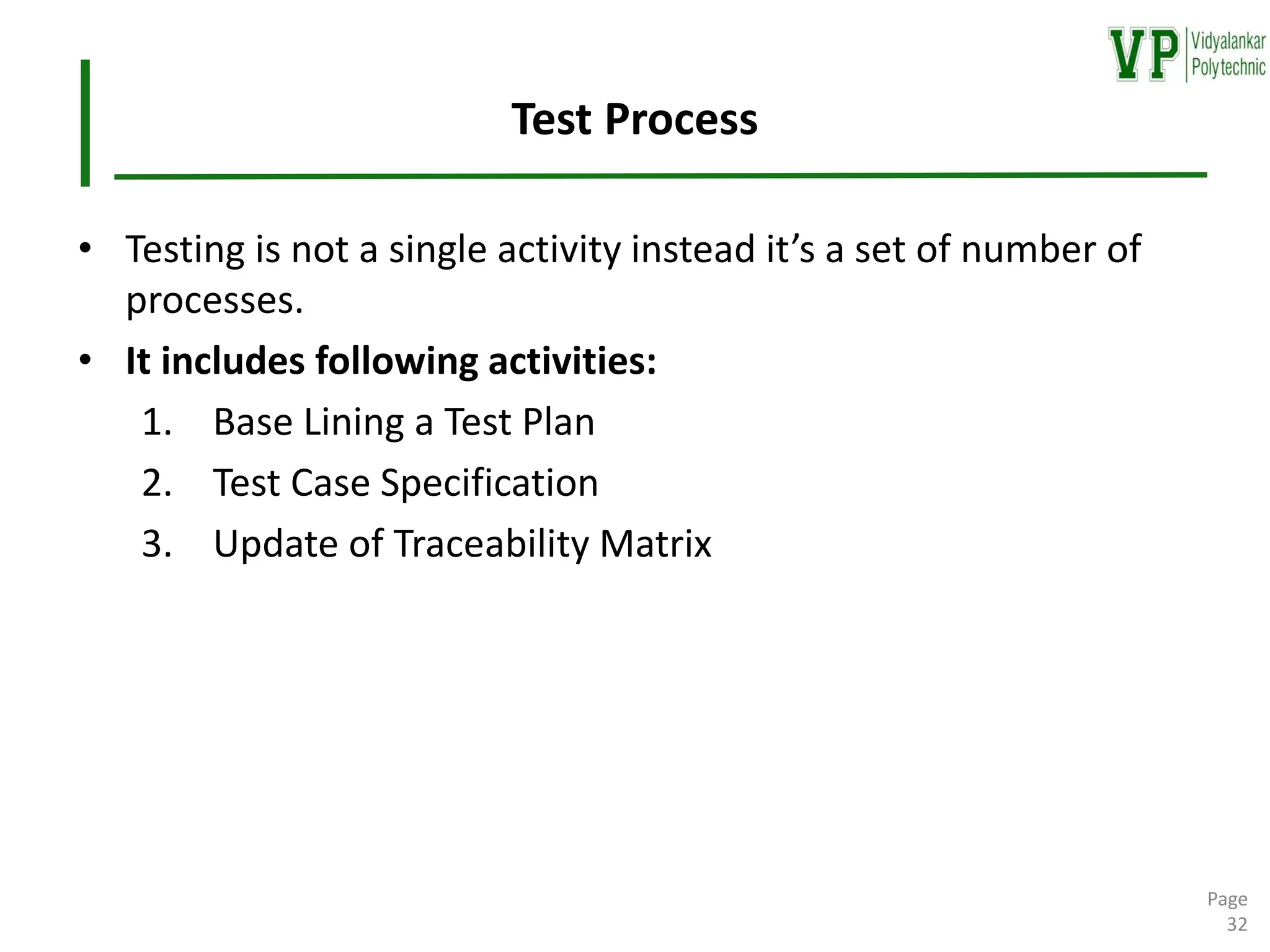 Test Process
• Testing is not a single activity instead it’s a set of number of
processes.
• It includes following activities:
1. Base Lining a Test Plan
2. Test Case Specification
3. Update of Traceability Matrix
Page
32
 