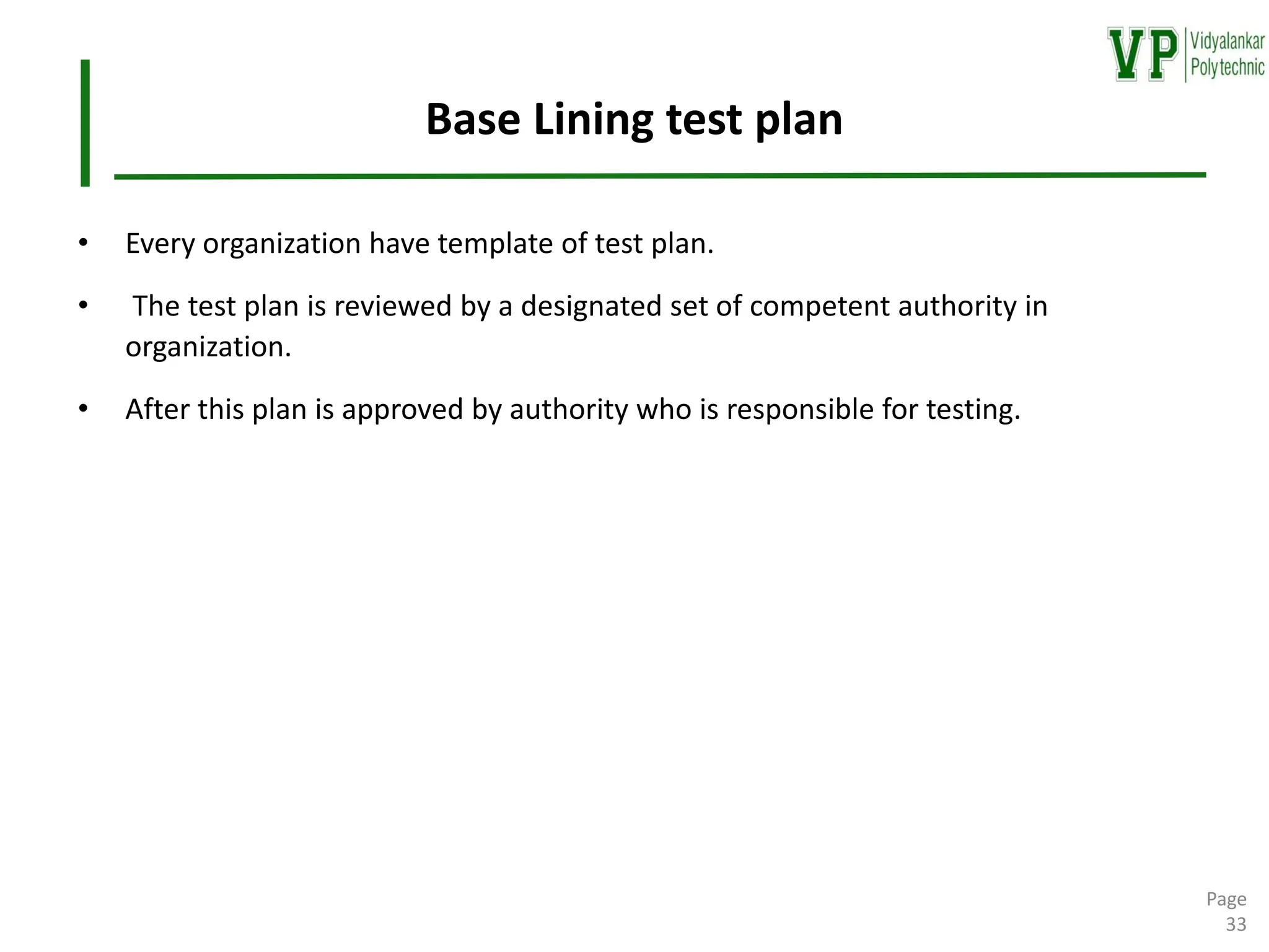 Base Lining test plan
• Every organization have template of test plan.
• The test plan is reviewed by a designated set of competent authority in
organization.
• After this plan is approved by authority who is responsible for testing.
Page
33
 