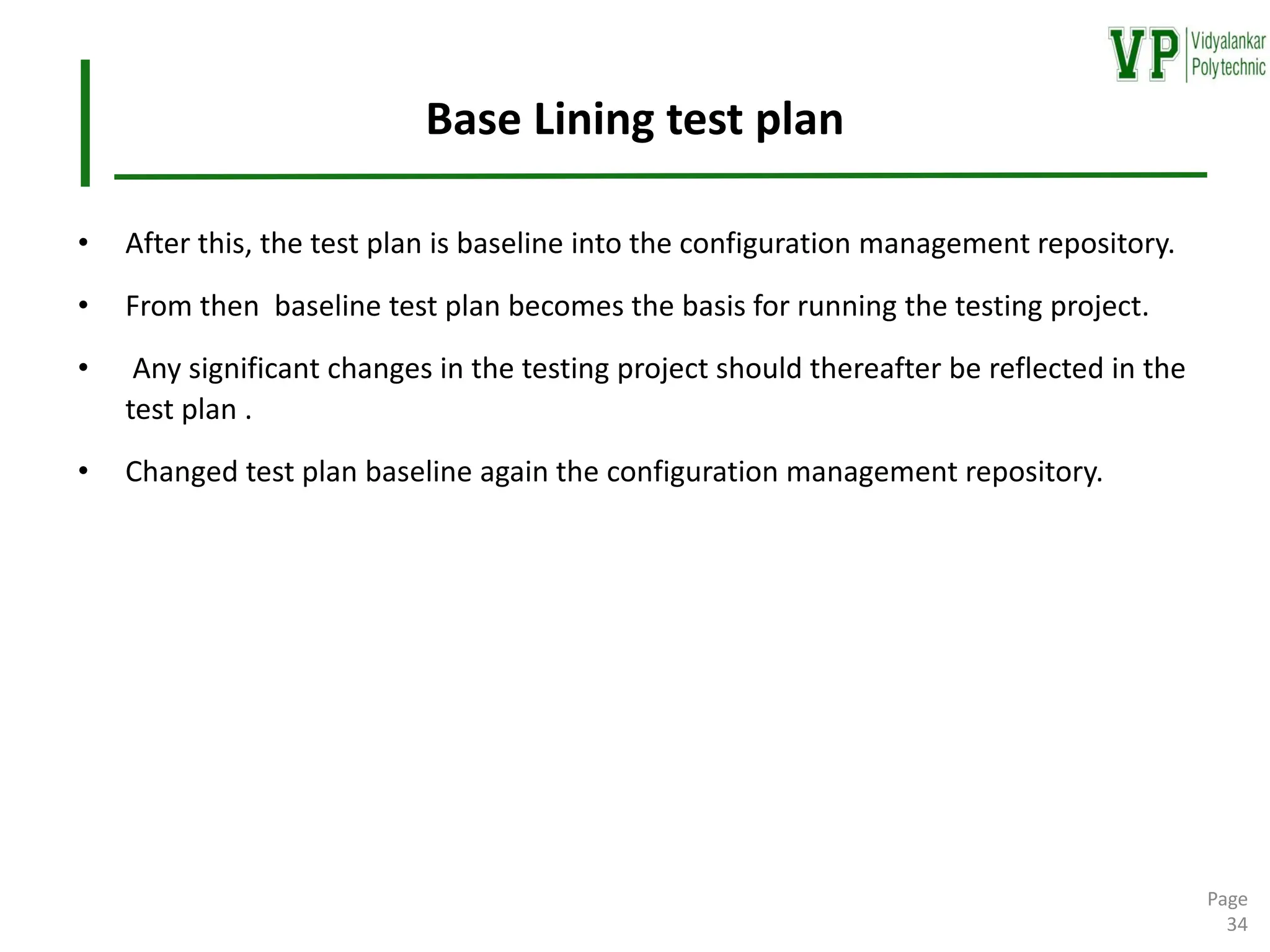 Base Lining test plan
• After this, the test plan is baseline into the configuration management repository.
• From then baseline test plan becomes the basis for running the testing project.
• Any significant changes in the testing project should thereafter be reflected in the
test plan .
• Changed test plan baseline again the configuration management repository.
Page
34
 