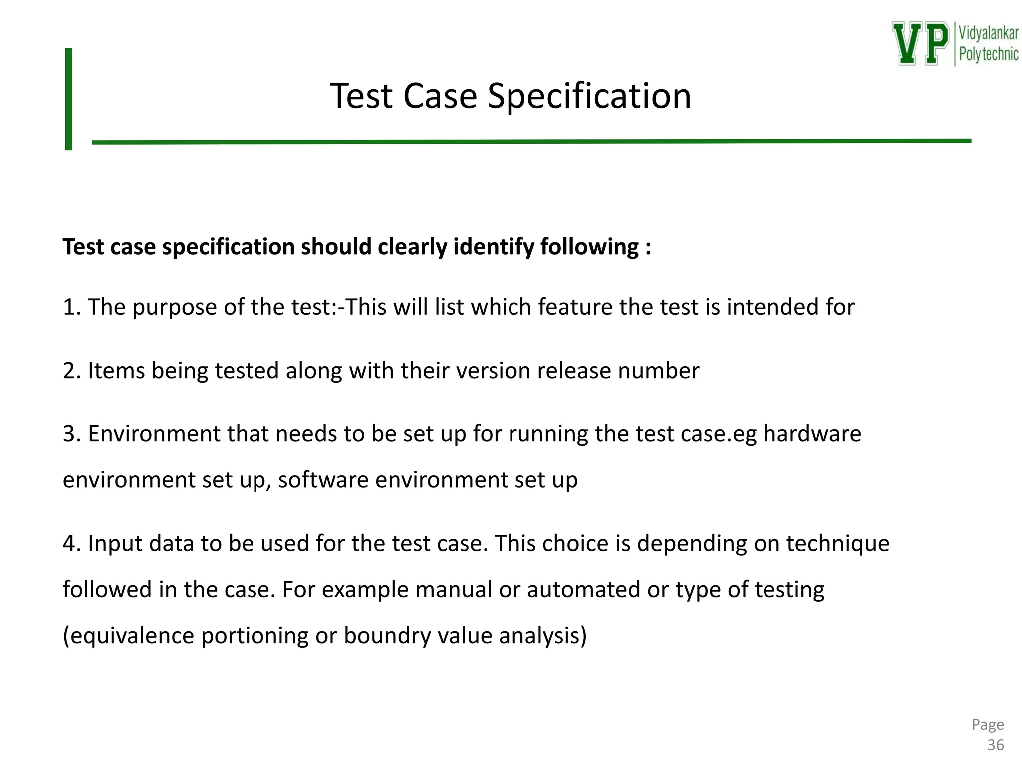 Test Case Specification
Test case specification should clearly identify following :
1. The purpose of the test:-This will list which feature the test is intended for
2. Items being tested along with their version release number
3. Environment that needs to be set up for running the test case.eg hardware
environment set up, software environment set up
4. Input data to be used for the test case. This choice is depending on technique
followed in the case. For example manual or automated or type of testing
(equivalence portioning or boundry value analysis)
Page
36
 
