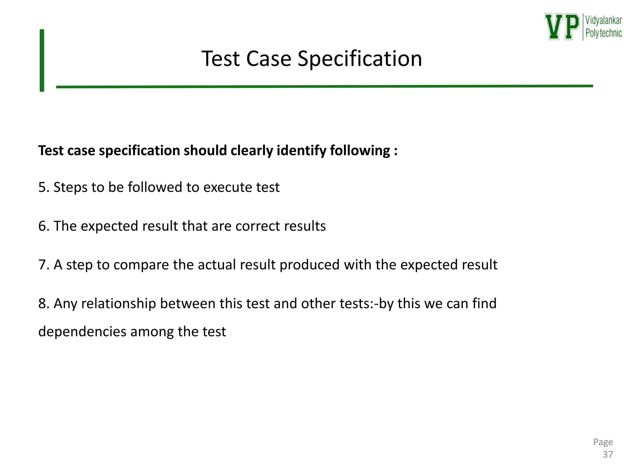 Test Case Specification
Test case specification should clearly identify following :
5. Steps to be followed to execute test
6. The expected result that are correct results
7. A step to compare the actual result produced with the expected result
8. Any relationship between this test and other tests:-by this we can find
dependencies among the test
Page
37
 