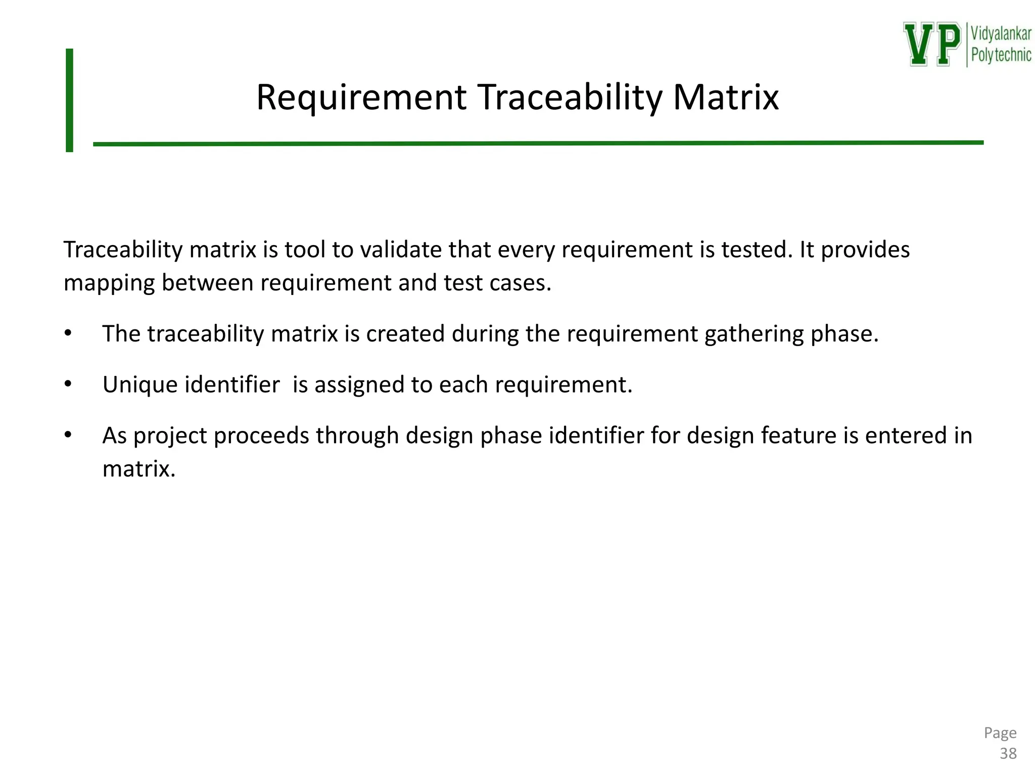 Requirement Traceability Matrix
Traceability matrix is tool to validate that every requirement is tested. It provides
mapping between requirement and test cases.
• The traceability matrix is created during the requirement gathering phase.
• Unique identifier is assigned to each requirement.
• As project proceeds through design phase identifier for design feature is entered in
matrix.
Page
38
 