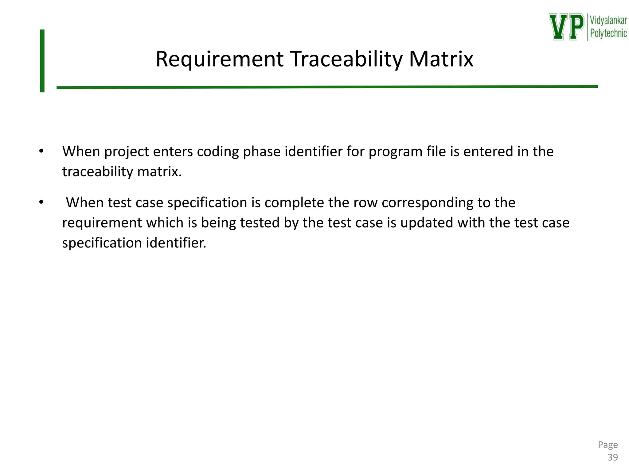 Requirement Traceability Matrix
• When project enters coding phase identifier for program file is entered in the
traceability matrix.
• When test case specification is complete the row corresponding to the
requirement which is being tested by the test case is updated with the test case
specification identifier.
Page
39
 