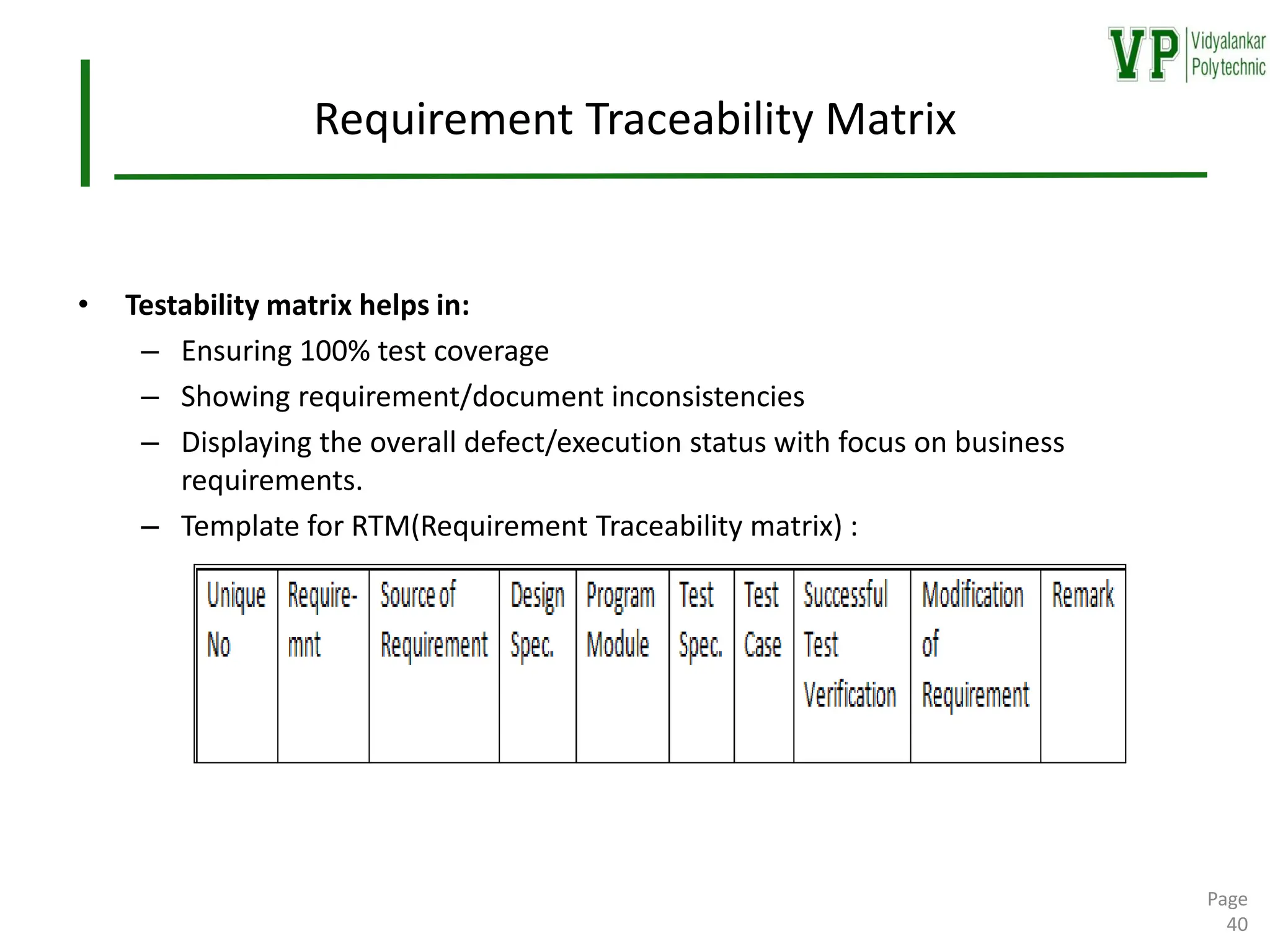 Requirement Traceability Matrix
• Testability matrix helps in:
– Ensuring 100% test coverage
– Showing requirement/document inconsistencies
– Displaying the overall defect/execution status with focus on business
requirements.
– Template for RTM(Requirement Traceability matrix) :
Page
40
 