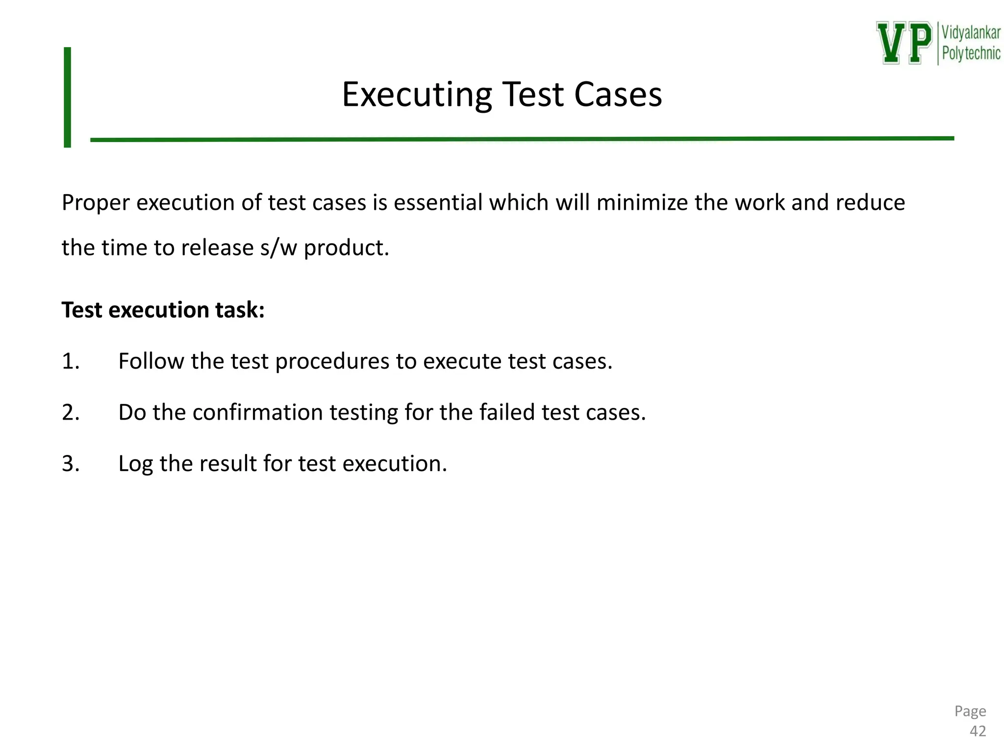 Executing Test Cases
Proper execution of test cases is essential which will minimize the work and reduce
the time to release s/w product.
Test execution task:
1. Follow the test procedures to execute test cases.
2. Do the confirmation testing for the failed test cases.
3. Log the result for test execution.
Page
42
 