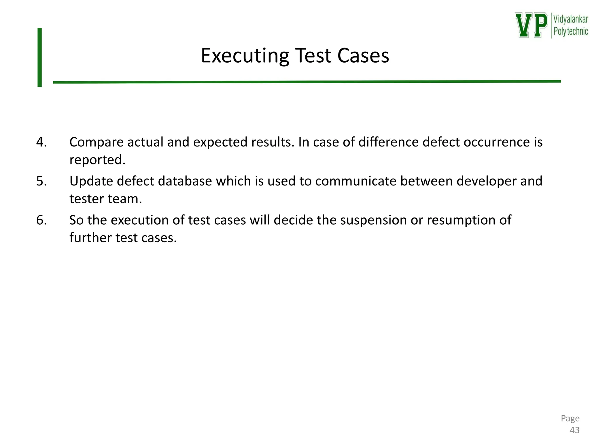 Executing Test Cases
4. Compare actual and expected results. In case of difference defect occurrence is
reported.
5. Update defect database which is used to communicate between developer and
tester team.
6. So the execution of test cases will decide the suspension or resumption of
further test cases.
Page
43
 