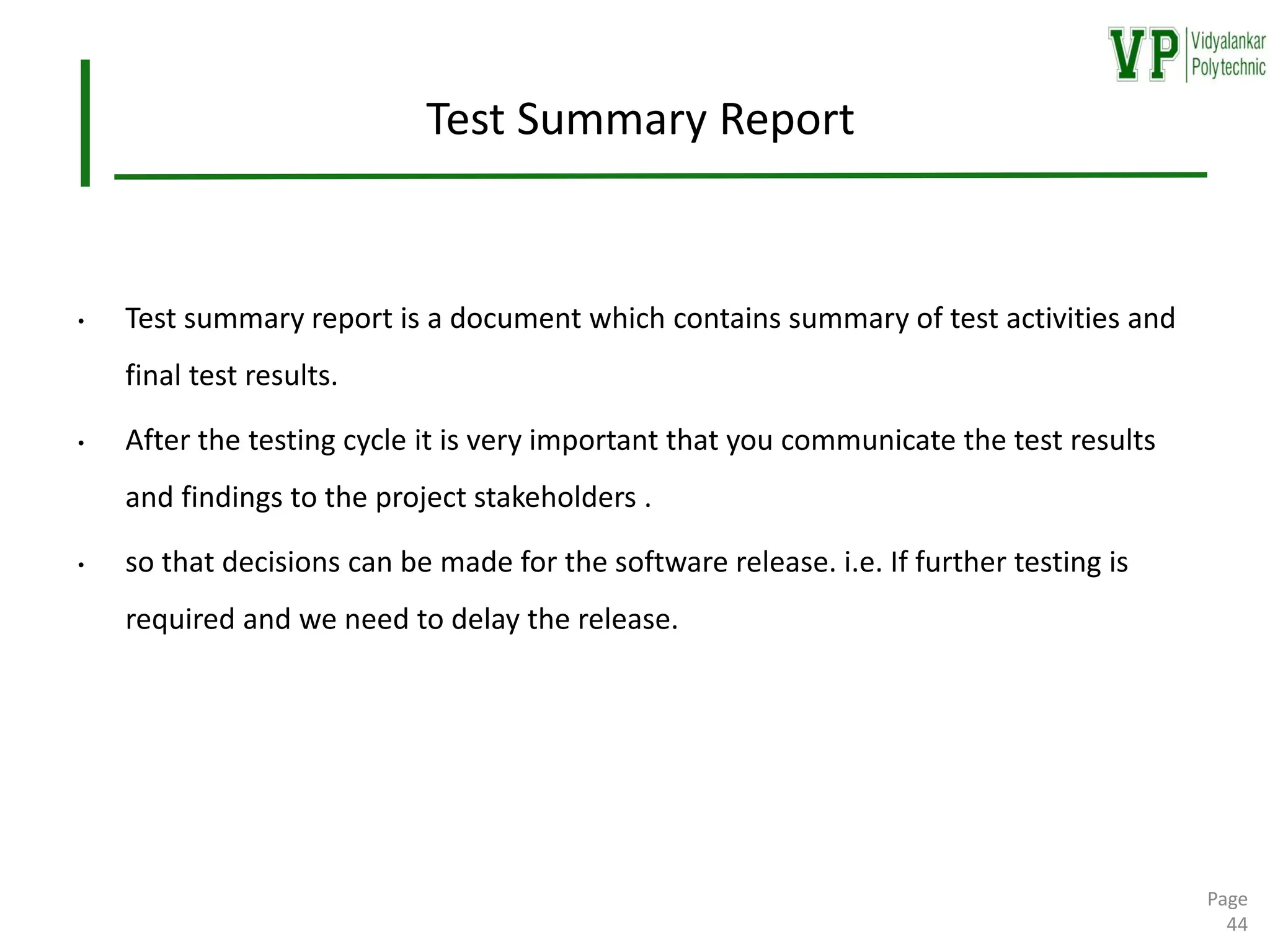 Test Summary Report
• Test summary report is a document which contains summary of test activities and
final test results.
• After the testing cycle it is very important that you communicate the test results
and findings to the project stakeholders .
• so that decisions can be made for the software release. i.e. If further testing is
required and we need to delay the release.
Page
44
 