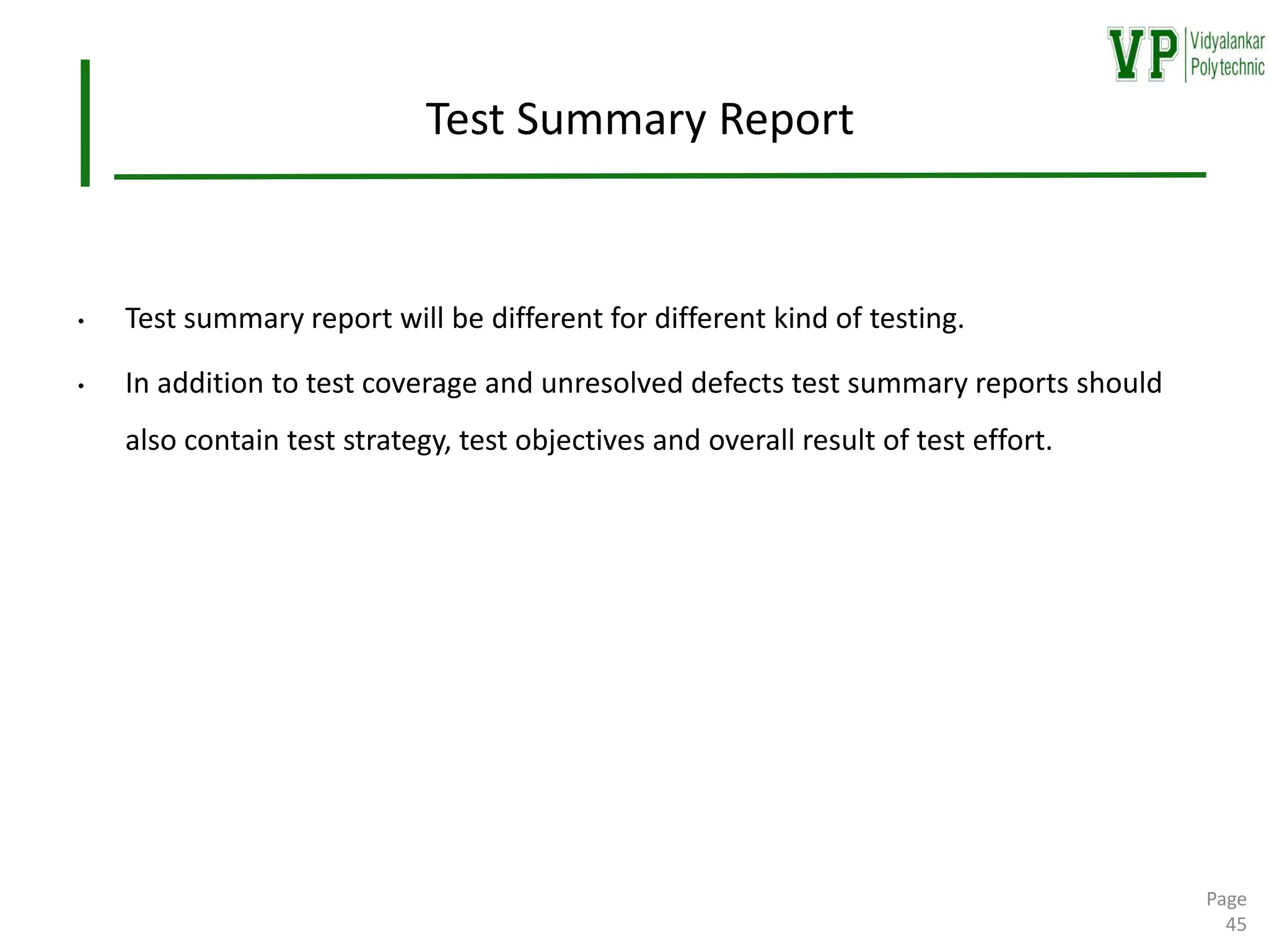 Test Summary Report
• Test summary report will be different for different kind of testing.
• In addition to test coverage and unresolved defects test summary reports should
also contain test strategy, test objectives and overall result of test effort.
Page
45
 