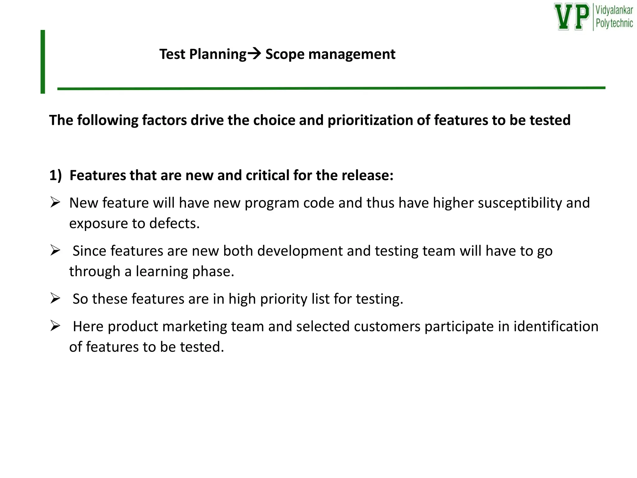 The following factors drive the choice and prioritization of features to be tested
1) Features that are new and critical for the release:
➢ New feature will have new program code and thus have higher susceptibility and
exposure to defects.
➢ Since features are new both development and testing team will have to go
through a learning phase.
➢ So these features are in high priority list for testing.
➢ Here product marketing team and selected customers participate in identification
of features to be tested.
Test Planning→ Scope management
 