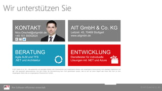 © AIT GmbH & Co. KGIhre Software effizienter entwickelt
KONTAKT
Nico.Orschel@aitgmbh.de
+49 151 55052624
AIT GmbH & Co. KG
Leitzstr. 45, 70469 Stuttgart
www.aitgmbh.de
BERATUNG
Agile ALM und TFS
.NET und Architektur
ENTWICKLUNG
Dienstleister für individuelle
Lösungen mit .NET und Azure
© AIT GmbH & Co. KG – Alle genannten und gezeigten Marken oder Warenzeichen sind eingetragene Marken oder eingetragene Warenzeichen ihrer jeweiligen Eigentümer und
ggf. nicht gesondert gekennzeichnet. Aus dem Fehlen der Kennzeichnung kann nicht geschlossen werden, daß es sich bei einem Begriﬀ oder einem Bild nicht um eine
eingetragene Marke oder ein eingetragenes Warenzeichen handelt.
Wir unterstützen Sie
 