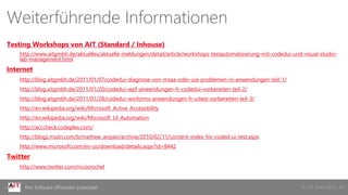 © AIT GmbH & Co. KGIhre Software effizienter entwickelt
Weiterführende Informationen
Testing Workshops von AIT (Standard / Inhouse)
http://www.aitgmbh.de/aktuelles/aktuelle-meldungen/detail/article/workshops-testautomatisierung-mit-codedui-und-visual-studio-
lab-management.html
Internet
http://blog.aitgmbh.de/2011/01/07/codedui-diagnose-von-msaa-oder-uia-problemen-in-anwendungen-teil-1/
http://blog.aitgmbh.de/2011/01/20/codedui-wpf-anwendungen-fr-codedui-vorbereiten-teil-2/
http://blog.aitgmbh.de/2011/01/28/codedui-winforms-anwendungen-fr-uitest-vorbereiten-teil-3/
http://en.wikipedia.org/wiki/Microsoft_Active_Accessibility
http://en.wikipedia.org/wiki/Microsoft_UI_Automation
http://acccheck.codeplex.com/
http://blogs.msdn.com/b/mathew_aniyan/archive/2010/02/11/content-index-for-coded-ui-test.aspx
http://www.microsoft.com/en-us/download/details.aspx?id=8442
Twitter
http://www.twitter.com/nicoorschel
 