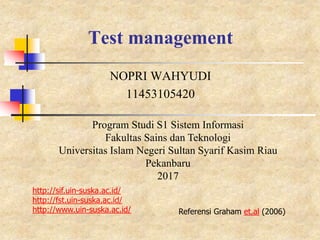 Test management
NOPRI WAHYUDI
11453105420
Program Studi S1 Sistem Informasi
Fakultas Sains dan Teknologi
Universitas Islam Negeri Sultan Syarif Kasim Riau
Pekanbaru
2017
http://sif.uin-suska.ac.id/
http://fst.uin-suska.ac.id/
http://www.uin-suska.ac.id/ Referensi Graham et.al (2006)
 