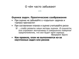 О чём часто забывают Оценка задач. Практические соображения При оценке не забывайте о «скрытых» задачах и «запасе прочности» При составлении планов и оценке учитывайте риски ...слабо развиты наши методы оценок. В сущности, они отражают молчаливое и совершенно неверное предположение, что все будет идти хорошо. Фредерик Брукс Как правило, план не выполняется из-за неучтенных задач или рисков Тест-менеджмент 
