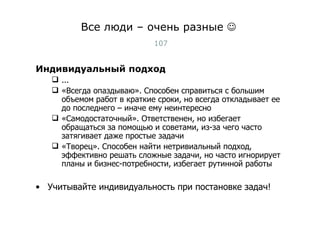 Все люди – очень разные   Индивидуальный подход ... «Всегда опаздываю». Способен справиться с большим объемом работ в краткие сроки, но всегда откладывает ее до последнего – иначе ему неинтересно «Самодостаточный». Ответственен, но избегает обращаться за помощью и советами, из-за чего часто затягивает даже простые задачи «Творец». Способен найти нетривиальный подход, эффективно решать сложные задачи, но часто игнорирует планы и бизнес-потребности, избегает рутинной работы Учитывайте индивидуальность при постановке задач! Тест-менеджмент 