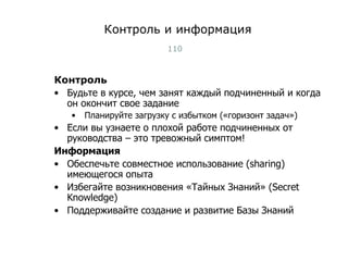 Контроль и информация Контроль Будьте в курсе, чем занят каждый подчиненный и когда он окончит свое задание Планируйте загрузку с избытком («горизонт задач») Если вы узнаете о плохой работе подчиненных от руководства – это тревожный симптом! Информация Обеспечьте совместное использование ( sharing )   имеющегося опыта Избегайте возникновения «Тайных Знаний»  (Secret Knowledge) Поддерживайте создание и развитие Базы Знаний Тест-менеджмент 