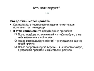 Кто мотивирует? Кто должен мотивировать Как правило, в тестировании задачи по мотивации исполняет тест-менеджер В этом контексте  его обязательные признаки: Право подбора исполнителей – я тебя выбрал, а не тебя назначили в мой проект Право распределения премий – я определяю размер твоей премии Право запрета выпуска версии – я не просто смотрю, я управляю проектом и качеством Продукта Тест-менеджмент 