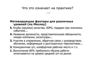 Что это означает на практике? Мотивирующие факторы для различных уровней (по Маслоу) 5.  Клубы (кружки) качества,  SEPG , подарки при значимых событиях... 4.  Название должности, представительские обязанности, имидж компании, аксессуары... 3.  Участие в управлении, обратная связь с руководством, обучение, информация о долгосрочных перспективах... 2.  Конкурентная з/п, комфортное рабочее место и т.п.   1.  Выполнение 80% требуемого объема работы оплачивается на уровне средней з/п на рынке Тест-менеджмент 