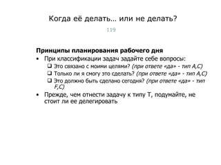 Когда её делать… или не делать? Принципы планирования рабочего дня При классификации задач задайте себе вопросы: Это связано с моими целями?  (при ответе «да» - тип  A,C ) Только ли я смогу это сделать?   (при ответе «да» - тип  A,C ) Это должно быть сделано сегодня?   (при ответе «да» - тип  F,C) Прежде, чем отнести задачу к типу Т, подумайте, не стоит ли ее делегировать Тест-менеджмент 