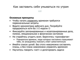 Как заставить себя умываться по утрам Основные принципы Чтобы начать  управлять  временем требуются первоначальные затраты Ведите хронометраж рабочего дня .  Попробуйте продержаться хотя бы 1-2 недели   Фиксируйте запланированные и незапланированные дела, помехи, эмоциональное и физическое состояние Не старайтесь угодить всем. Берегитесь «хронофагов» Пожиратели времени, люди которые постоянно спрашивают тебя, не затрудняясь поискать ответ самостоятельно Имейте список целей. Без этого невозможно составлять планы, а без плана невозможно управлять временем Научитесь говорить «нет» и делегировать задачи Тест-менеджмент 