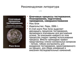 Рекомендуемая литература Ключевые процессы тестирования.  Планирование, подготовка, проведение, совершенствование Рекс Блэк Издательство: Лори, 2006 г. В этой книге Рекс Блэк выделяет двенадцать процессов тестирования, являющихся ключевыми для достижения успеха. За описанием каждого из этих процессов следует пример использования процесса. Вместо громоздких правил представлены списки контрольных вопросов - легкие, гибкие инструменты для внедрения тестирования, ориентированного на процесс, для сбора измерений и внесения последовательных изменений. Тест-менеджмент 