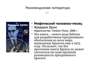 Рекомендуемая литература Мифический человеко-месяц Фредерик Брукс Издательство: Символ-Плюс, 2006 г. Эта книга – своего рода библия для разработчиков программного обеспечения во всем мире, написанная Бруксом еще в 1975 году. Полагают, что без прочтения книги Брукса не может состояться ни один крупный руководитель программного проекта Тест-менеджмент 