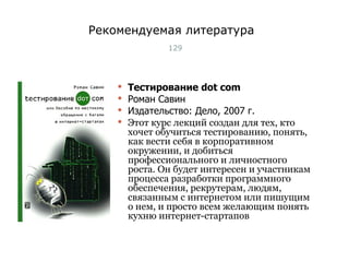 Рекомендуемая литература Тестирование  dot com Роман Савин Издательство: Дело, 2007 г. Этот курс лекций создан для тех, кто хочет обучиться тестированию, понять, как вести себя в корпоративном окружении, и добиться профессионального и личностного роста. Он будет интересен и участникам процесса разработки программного обеспечения, рекрутерам, людям, связанным с интернетом или пишущим о нем, и просто всем желающим понять кухню интернет-стартапов Тест-менеджмент 