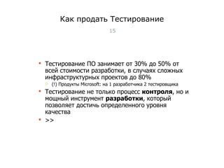 Как продать Тестирование Тестирование ПО занимает от 30% до 50% от всей стоимости разработки, в случаях сложных  инфраструктурных проектов до 80% (!) Продукты  Microsoft:  на  1  разработчика  2  тестировщика Тестирование не только процесс  контроля , но и мощный инструмент  разработки , который позволяет достичь определенного уровня качества >> Тест-менеджмент 