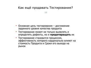 Как ещё продавать Тестирование? Основная цель тестирования – достижение заданного уровня качества продукта Тестирование может не только выявлять и определять дефекты, но и  предотвращать  их Тестирование становится процессом, эффективность которого кардинально влияет на стоимость Продукта и Сроки его выхода на рынок Тест-менеджмент 
